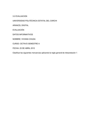 3.2 EVALUACION

UNIVERSIDAD POLITÉCNICA ESTATAL DEL CARCHI

ARANCEL DIGITAL

EVALUACIÓN

DATOS INFORMATIVOS

NOMBRE: VIVIANA CHUGA

CURSO: OCTAVO SEMESTRE A

FECHA: 25 DE ABRIL 2012

Clasificar las siguientes mercancías aplicando la regla general de interpretación 1
 