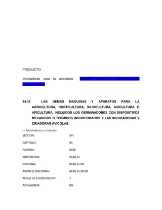 PRODUCTO

Incubadoras     para    la    avicultura    REALIZO      BIEN   LA   CLASIFICACIÓN
ARANCELARIA




84.36         LAS      DEMAS         MAQUINAS        Y   APARATOS       PARA   LA
        AGRICULTURA, HORTICULTURA, SILVICULTURA, AVICULTURA O
        APICULTURA, INCLUIDOS LOS GERMINADORES CON DISPOSITIVOS
        MECANICOS O TERMICOS INCORPORADOS Y LAS INCUBADORAS Y
        CRIADORAS AVICOLAS.

- - Incubadoras y criadoras
SECCION:                             XVI

CAPITULO:                            84

PARTIDA:                             8436

SUBPARTIDA:                          8436.21

NANDINA:                             8436.21.00

ARANCEL NACIONAL:                    8436.21.00.00

REGLA DE CLASIFICACION:              1

ADVALOREM:                           0%
 