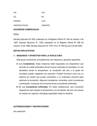 IVA:                                12%

ICE:                                0%

FODINFA:                            0.5%

UNIDADES FISICAS:                   UNIDADES

ACUERDOS COMERCIALES

PERU

Decreto Ejecutivo Nº 692, publicado en el Registro Oficial Nº 166 de octubre 3 de
1997; Decreto Ejecutivo N° 1329, publicado en el Registro Oficial Nº 296 de
octubre 12 de 1999; Decreto Ejecutivo N° 2757, R.O. N° 604 de junio 25 del 2002

NOTAS EXPLICATIVAS

II. - MAQUINAS Y APARATOS PARA LA AVICULTURA

       Este grupo comprende, principalmente, las máquinas y aparatos siguientes:

   A) Las incubadoras. Estas máquinas están equipadas con dispositivos que
         permiten la vuelta automática de los huevos colocados en bandejas, en una
         atmósfera donde la temperatura, la circulación del aire y el grado de
         humedad pueden regularse con precisión. Pueden funcionar junto con un
         sistema de control que puede conectarse a un ordenador personal para
         optimizar la incubación. Algunas incubadoras, conocidas como incubadoras
         combinadas, incorporan las funciones de las incubadoras artificiales.
   B) B) Las incubadoras artificiales. En estas instalaciones, que incorporan
         dispositivos para regular la temperatura y la circulación del aire, los huevos
         se colocan en cajones o bandejas especiales hasta su eclosión.




AUTORIZACIONES Y RESTRICCIONES

Sin restricción
 