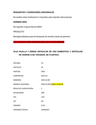REQUISITOS Y CONDICIONES ADICIONALES

No existen otras condiciones ni requisitos para importar este producto.

NORMAS INEN

No requiere ninguna Norma INEN

PRODUCTO

Bandejas plásticas para el transporte de comida a base de polímero

LA CLASIFICACIÓN ARANCELARIA NO ES PERTINENTE




39.24 VAJILLA Y DEMAS ARTICULOS DE USO DOMESTICO Y ARTICULOS
       DE HIGIENE O DE TOCADOR, DE PLASTICO.



SECCION:                         VII

CAPITULO:                        39

PARTIDA:                         3924

SUBPARTIDA:                      3924.10

NANDINA:                         3924.10.90

ARANCEL NACIONAL:                3924.10.90.003923.10.90.00

REGLA DE CLASIFICACION:          1

ADVALOREM:                       20%

IVA:                             12%

ICE:                             0%

FODINFA:                         0.5%

UNIDADES FISICAS:                UNIDADES
 