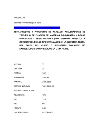 PRODUCTO

Toallitas suavizantes para ropa

REALIZO BIEN LA CLASIFICACIÓN ARANCELARIA

38.09 APRESTOS Y PRODUCTOS DE ACABADO, ACELERADORES DE
       TINTURA O DE FIJACION DE MATERIAS COLORANTES Y DEMAS
       PRODUCTOS Y PREPARACIONES (POR EJEMPLO: APRESTOS Y
       MORDIENTES), DE LOS TIPOS UTILIZADOS EN LA INDUSTRIA TEXTIL,
       DEL    PAPEL,      DEL     CUERO     O     INDUSTRIAS   SIMILARES,   NO
       EXPRESADOS NI COMPRENDIDOS EN OTRA PARTE.




SECCION:                          VI

CAPITULO:                         38

PARTIDA:                          3809

SUBPARTIDA:                       3809.91

NANDINA:                          3809.91.00

ARANCEL NACIONAL:                 3809.91.00.00

REGLA DE CLASIFICACION:           1

ADVALOREM:                        10%

IVA:                              12%

ICE:                              0%

FODINFA:                          0.5%

UNIDADES FISICAS:                 KILOGRAMOS
 
