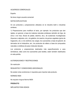 ACUERDOS COMERCIALES

España

No tiene ningún acuerdo comercial

NOTAS EXPLICATIVAS

A) Los productos y preparaciones utilizados en la industria textil o industrias
similares.

1) Preparaciones para modificar el tacto, por ejemplo: los productos que dan
rigidez, en general, a base de materias naturales amiláceas (almidón de trigo, de
arroz o de maíz, fécula de patata, dextrina, etc.), de sustancias mucilaginosas
(líquenes o alginatos, etc.), de gelatina, de caseína, de gomas vegetales (goma de
tragacanto, etc.) o de colofonia; las cargas; los suavizantes a base de glicerol, de
derivados de la imidazolina, etc.; los productos de relleno a base de compuestos
naturales o sintéticos de peso molecular elevado.

Los productos y preparaciones destinados más específicamente a usos
domésticos, tales como los suavizantes para textiles, están también clasificados
en esta partida.



AUTORIZACIONES Y RESTRICCIONES

Sin restricción

REQUISITOS Y CONDICIONES ADICIONALES

No existen otras condiciones ni requisitos para importar este producto.

NORMAS INEN

No requiere ninguna Norma INEN

PRODUCTO

IMPLANTES PARA SENOS
 