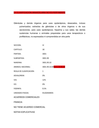 LA CLASIFICACIÓN ARANCELARIA NO ES PERTINENTE




Glándulas y demás órganos para usos opoterápicos, desecados, incluso
       pulverizados; extractos de glándulas o de otros órganos o de sus
       secreciones, para usos opoterápicos; heparina y sus sales; las demás
       sustancias humanas o animales preparadas para usos terapeúticos o
       profilácticos, no expresados ni comprendidos en otra parte



SECCION:                         VI

CAPITULO:                        30

PARTIDA:                         3001

SUBPARTIDA:                      3001.90

NANDINA:                         3001.90.10

ARANCEL NACIONAL:                3001.90.10.009021.39.90.00

REGLA DE CLASIFICACION:          1

ADVALOREM:                       0%

IVA:                             12%

ICE:                             0%

FODINFA:                         0.5%

UNIDADES FISICAS:                KILOGRAMOS

ACUERDOS COMERCIALES

FRANCIA

NO TIENE ACUERDO COMERCIAL

NOTAS EXPLICATIVAS
 