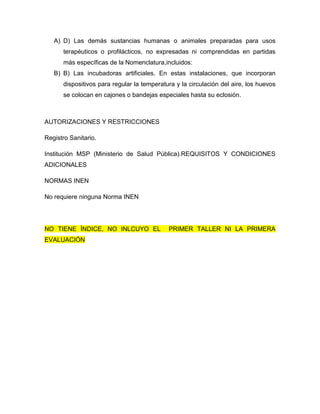 A) D) Las demás sustancias humanas o animales preparadas para usos
      terapéuticos o profilácticos, no expresadas ni comprendidas en partidas
      más específicas de la Nomenclatura,incluidos:
   B) B) Las incubadoras artificiales. En estas instalaciones, que incorporan
      dispositivos para regular la temperatura y la circulación del aire, los huevos
      se colocan en cajones o bandejas especiales hasta su eclosión.



AUTORIZACIONES Y RESTRICCIONES

Registro Sanitario.

Institución MSP (Ministerio de Salud Pública).REQUISITOS Y CONDICIONES
ADICIONALES

NORMAS INEN

No requiere ninguna Norma INEN




NO TIENE ÍNDICE, NO INLCUYO EL              PRIMER TALLER NI LA PRIMERA
EVALUACIÓN
 