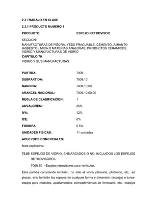 2.3 TRABAJO EN CLASE

2.3.1 PRODUCTO NUMERO 1

PRODUCTO:                              ESPEJO RETROVISOR

SECCION:
MANUFACTURAS DE PIEDRA, YESO FRAGUABLE, CEMENTO, AMIANTO
(ASBESTO), MICA O MATERIAS ANALOGAS; PRODUCTOS CERAMICOS;
VIDRIO Y MANUFACTURAS DE VIDRIO
CAPITULO 70
VIDRIO Y SUS MANUFACTURAS


PARTIDA:                               7009

SUBPARTIDA:                            7009.10

NANDINA:                               7009.10.00

ARANCEL NACIONAL:                      7009.10.00.00

REGLA DE CLASIFICACION:                1

ADVALOREM:                             25%

IVA:                                   12%

ICE:                                   0%

FODINFA:                               0.5%

UNIDADES FISICAS:                      11 unidades

ACUERDOS COMERCIALES:

Nota explicativa

70.09 ESPEJOS DE VIDRIO, ENMARCADOS O NO, INCLUIDOS LOS ESPEJOS
       RETROVISORES.

       7009.10 - Espejos retrovisores para vehículos.

Esta partida comprende también, no sólo el vidrio plateado, platinado, etc., en
placas, sino también los espejos de cualquier forma y dimensión (espejos o lunas-
espejo para muebles, apartamentos, compartimientos de ferrocarril, etc., espejos
 