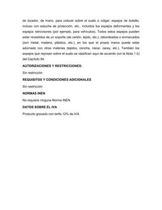 de tocador, de mano, para colocar sobre el suelo o colgar; espejos de bolsillo,
incluso con estuche de protección, etc., incluidos los espejos deformantes y los
espejos retrovisores (por ejemplo, para vehículos). Todos estos espejos pueden
estar revestidos de un soporte (de cartón, tejido, etc.), rebordeados o enmarcados
(con metal, madera, plástico, etc.), en los que el propio marco puede estar
adornado con otras materias (tejidos, concha, nácar, carey, etc.). También los
espejos que reposan sobre el suelo se clasifican aquí de acuerdo con la Nota 1 b)
del Capítulo 94.

AUTORIZACIONES Y RESTRICCIONES:

Sin restricción

REQUISITOS Y CONDICIONES ADICIONALES

Sin restricción

NORMAS INEN

No requiere ninguna Norma INEN

DATOS SOBRE EL IVA

Producto gravado con tarifa 12% de IVA
 
