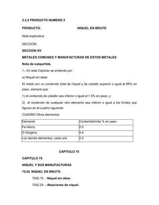 2.3.2 PRODUCTO NUMERO 2

PRODUCTO:                                NIQUEL EN BRUTO

Nota explicativa

SECCION:

SECCION XV

METALES COMUNES Y MANUFACTURAS DE ESTOS METALES

Nota de subpartida.

1.- En este Capítulo se entiende por:

a) Níquel sin alear

El metal con un contenido total de níquel y de cobalto superior o igual al 99% en
peso, siempre que:

1) el contenido de cobalto sea inferior o igual al 1.5% en peso, y

2) el contenido de cualquier otro elemento sea inferior o igual a los límites que
figuran en el cuadro siguiente:

CUADRO Otros elementos

Elemento                                  Contenidolímite % en peso
Fe Hierro                                 0.5
O Oxígeno                                 0.4
Los demás elementos, cada uno             0.3



                           CAPITULO 75

CAPITULO 75

NIQUEL Y SUS MANUFACTURAS

75.02 NIQUEL EN BRUTO.

       7502.10 - Níquel sin alear.

       7502.20 - Aleaciones de níquel.
 