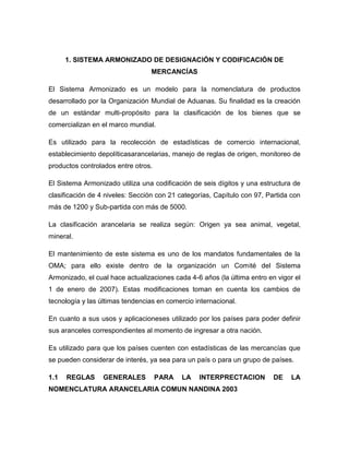 1. SISTEMA ARMONIZADO DE DESIGNACIÓN Y CODIFICACIÓN DE
                                 MERCANCÍAS

El Sistema Armonizado es un modelo para la nomenclatura de productos
desarrollado por la Organización Mundial de Aduanas. Su finalidad es la creación
de un estándar multi-propósito para la clasificación de los bienes que se
comercializan en el marco mundial.

Es utilizado para la recolección de estadísticas de comercio internacional,
establecimiento depolíticasarancelarias, manejo de reglas de origen, monitoreo de
productos controlados entre otros.

El Sistema Armonizado utiliza una codificación de seis dígitos y una estructura de
clasificación de 4 niveles: Sección con 21 categorías, Capítulo con 97, Partida con
más de 1200 y Sub-partida con más de 5000.

La clasificación arancelaria se realiza según: Origen ya sea animal, vegetal,
mineral.

El mantenimiento de este sistema es uno de los mandatos fundamentales de la
OMA; para ello existe dentro de la organización un Comité del Sistema
Armonizado, el cual hace actualizaciones cada 4-6 años (la última entro en vigor el
1 de enero de 2007). Estas modificaciones toman en cuenta los cambios de
tecnología y las últimas tendencias en comercio internacional.

En cuanto a sus usos y aplicacioneses utilizado por los países para poder definir
sus aranceles correspondientes al momento de ingresar a otra nación.

Es utilizado para que los países cuenten con estadísticas de las mercancías que
se pueden considerar de interés, ya sea para un país o para un grupo de países.

1.1   REGLAS      GENERALES          PARA   LA   INTERPRECTACION          DE    LA
NOMENCLATURA ARANCELARIA COMUN NANDINA 2003
 