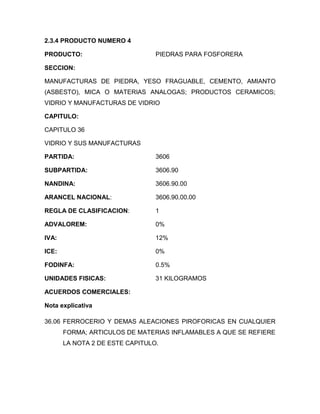 2.3.4 PRODUCTO NUMERO 4

PRODUCTO:                        PIEDRAS PARA FOSFORERA

SECCION:

MANUFACTURAS DE PIEDRA, YESO FRAGUABLE, CEMENTO, AMIANTO
(ASBESTO), MICA O MATERIAS ANALOGAS; PRODUCTOS CERAMICOS;
VIDRIO Y MANUFACTURAS DE VIDRIO

CAPITULO:

CAPITULO 36

VIDRIO Y SUS MANUFACTURAS

PARTIDA:                         3606

SUBPARTIDA:                      3606.90

NANDINA:                         3606.90.00

ARANCEL NACIONAL:                3606.90.00.00

REGLA DE CLASIFICACION:          1

ADVALOREM:                       0%

IVA:                             12%

ICE:                             0%

FODINFA:                         0.5%

UNIDADES FISICAS:                31 KILOGRAMOS

ACUERDOS COMERCIALES:

Nota explicativa

36.06 FERROCERIO Y DEMAS ALEACIONES PIROFORICAS EN CUALQUIER
       FORMA; ARTICULOS DE MATERIAS INFLAMABLES A QUE SE REFIERE
       LA NOTA 2 DE ESTE CAPITULO.
 