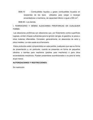 3606.10         - Combustibles líquidos y gases combustibles licuados en
                recipientes de los tipos      utilizados para cargar o recargar
                encendedores o mecheros, de capacidad inferior o igual a 300 cm3.

       3606.90 - Los demás.

I. FERROCERIO Y DEMAS ALEACIONES PIROFORICAS EN CUALQUIER
FORMA

Las aleaciones pirofóricas son aleaciones que, por frotamiento contra superficies
rugosas, emiten chispas suficientes para la ignición del gas, la gasolina, la yesca u
otras materias inflamables. Consisten, generalmente, en aleaciones de cerio y
otros metales. La más usada es el ferrocerio.

Estos productos están comprendidos en esta partida, cualquiera que sea su forma
de presentación y, en particular, cuando se presentan en forma de pequeños
cilindros o barritas para mecheros (piedras para mecheros) o para otros
encendedores mecánicos. Pueden presentarse acondicionados o no para la venta
al por menor.

AUTORIZACIONES Y RESTRICCIONES:

Sin restricción
 