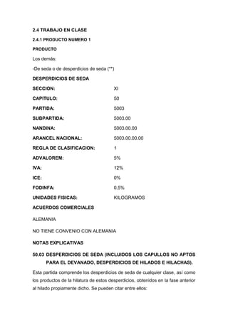 2.4 TRABAJO EN CLASE

2.4.1 PRODUCTO NUMERO 1

PRODUCTO

Los demás:

-De seda o de desperdicios de seda (**)

DESPERDICIOS DE SEDA

SECCION:                                XI

CAPITULO:                               50

PARTIDA:                                5003

SUBPARTIDA:                             5003.00

NANDINA:                                5003.00.00

ARANCEL NACIONAL:                       5003.00.00.00

REGLA DE CLASIFICACION:                 1

ADVALOREM:                              5%

IVA:                                    12%

ICE:                                    0%

FODINFA:                                0.5%

UNIDADES FISICAS:                       KILOGRAMOS

ACUERDOS COMERCIALES

ALEMANIA

NO TIENE CONVENIO CON ALEMANIA

NOTAS EXPLICATIVAS

50.03 DESPERDICIOS DE SEDA (INCLUIDOS LOS CAPULLOS NO APTOS
       PARA EL DEVANADO, DESPERDICIOS DE HILADOS E HILACHAS).

Esta partida comprende los desperdicios de seda de cualquier clase, así como
los productos de la hilatura de estos desperdicios, obtenidos en la fase anterior
al hilado propiamente dicho. Se pueden citar entre ellos:
 