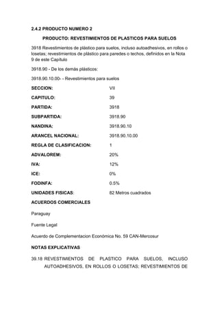 2.4.2 PRODUCTO NUMERO 2

       PRODUCTO: REVESTIMIENTOS DE PLASTICOS PARA SUELOS

3918 Revestimientos de plástico para suelos, incluso autoadhesivos, en rollos o
losetas; revestimientos de plástico para paredes o techos, definidos en la Nota
9 de este Capítulo

3918.90 - De los demás plásticos:

3918.90.10.00- - Revestimientos para suelos

SECCION:                               VII

CAPITULO:                              39

PARTIDA:                               3918

SUBPARTIDA:                            3918.90

NANDINA:                               3918.90.10

ARANCEL NACIONAL:                      3918.90.10.00

REGLA DE CLASIFICACION:                1

ADVALOREM:                             20%

IVA:                                   12%

ICE:                                   0%

FODINFA:                               0.5%

UNIDADES FISICAS:                      82 Metros cuadrados

ACUERDOS COMERCIALES

Paraguay

Fuente Legal

Acuerdo de Complementacion Económica No. 59 CAN-Mercosur

NOTAS EXPLICATIVAS

39.18 REVESTIMIENTOS        DE      PLASTICO     PARA   SUELOS,      INCLUSO
       AUTOADHESIVOS, EN ROLLOS O LOSETAS; REVESTIMIENTOS DE
 