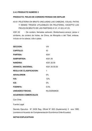 2.4.3 PRODUCTO NUMERO 3

PRODUCTO: PIELES DE CORDERO PERSAS SIN DEPILAR

43.01 PELETERIA EN BRUTO (INCLUIDAS LAS CABEZAS, COLAS, PATAS
       Y DEMAS TROZOS UTILIZABLES EN PELETERIA), EXCEPTO LAS
       PIELES EN BRUTO DE LAS PARTIDAS 41.01, 41.02 ó 41.03.

4301.30        - De cordero, llamadas astracán, Breitschwanz,caracul, persa o
similares, de cordero de Indias, de China, de Mongolia o del Tíbet, enteras,
incluso sin la cabeza, cola o patas.



SECCION:                               VIII

CAPITULO:                              43

PARTIDA:                               4301

SUBPARTIDA:                            4301.30

NANDINA:                               4301.30.00

ARANCEL NACIONAL:                      4301.30.00.00

REGLA DE CLASIFICACION:                1

ADVALOREM:                             0%

IVA:                                   12%

ICE:                                   0%

FODINFA:                               0.5%

UNIDADES FISICAS:                      KILOGRAMOS

ACUERDOS COMERCIALES

Con Chile

Fuente Legal

Decreto Ejecutivo N° 2439 Reg. Oficial N° 603 (Suplemento) 3 ene 1995
(contiene el Acuerdo de Complementación Económica Chile-Ecuador)

NOTAS EXPLICATIVAS
 
