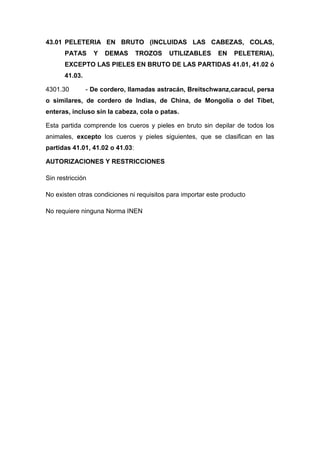 43.01 PELETERIA EN BRUTO (INCLUIDAS LAS CABEZAS, COLAS,
       PATAS      Y   DEMAS      TROZOS    UTILIZABLES      EN    PELETERIA),
       EXCEPTO LAS PIELES EN BRUTO DE LAS PARTIDAS 41.01, 41.02 ó
       41.03.

4301.30         - De cordero, llamadas astracán, Breitschwanz,caracul, persa
o similares, de cordero de Indias, de China, de Mongolia o del Tíbet,
enteras, incluso sin la cabeza, cola o patas.

Esta partida comprende los cueros y pieles en bruto sin depilar de todos los
animales, excepto los cueros y pieles siguientes, que se clasifican en las
partidas 41.01, 41.02 o 41.03:

AUTORIZACIONES Y RESTRICCIONES

Sin restricción

No existen otras condiciones ni requisitos para importar este producto

No requiere ninguna Norma INEN
 