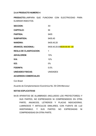 2.4.4 PRODUCTO NUMERO 4

PRODUCTO:LAMPARA QUE FUNCIONA CON ELECTRICIDAD PARA
ELIMINAR INSECTOS.

SECCION:                          XII

CAPITULO:                         94

PARTIDA:                          9405

SUBPARTIDA:                       9405.40

NANDINA:                          9405.40.20

ARANCEL NACIONAL:                 9405.40.20.008539.90.90 .00

REGLA DE CLASIFICACION:           1

ADVALOREM:                        15%

IVA:                              12%

ICE:                              0%

FODINFA:                          0.5%

UNIDADES FISICAS:                 UNIDADES

ACUERDOS COMERCIALES

Con Brasil

Acuerdo de Complementacion Económica No. 59 CAN-Mercosur

NOTAS EXPLICATIVAS

94.05 APARATOS DE ALUMBRADO (INCLUIDOS LOS PROYECTORES) Y
       SUS PARTES, NO EXPRESADOS NI COMPRENDIDOS EN OTRA
       PARTE;   ANUNCIOS,   LETREROS     Y     PLACAS   INDICADORAS,
       LUMINOSOS Y ARTICULOS SIMILARES, CON FUENTE DE LUZ
       INSEPARABLE,   Y     SUS   PARTES       NO   EXPRESADAS    NI
       COMPRENDIDAS EN OTRA PARTE.
 