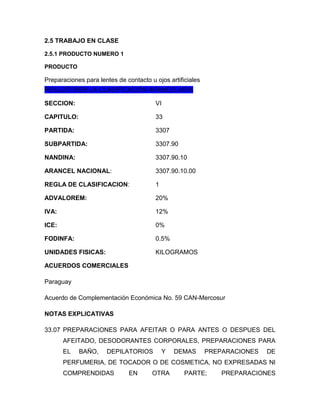 2.5 TRABAJO EN CLASE

2.5.1 PRODUCTO NUMERO 1

PRODUCTO

Preparaciones para lentes de contacto u ojos artificiales
REALIZÓ BIEN LA CLASIFICACIÓN ARANCELARIA

SECCION:                                VI

CAPITULO:                               33

PARTIDA:                                3307

SUBPARTIDA:                             3307.90

NANDINA:                                3307.90.10

ARANCEL NACIONAL:                       3307.90.10.00

REGLA DE CLASIFICACION:                 1

ADVALOREM:                              20%

IVA:                                    12%

ICE:                                    0%

FODINFA:                                0.5%

UNIDADES FISICAS:                       KILOGRAMOS

ACUERDOS COMERCIALES

Paraguay

Acuerdo de Complementación Económica No. 59 CAN-Mercosur

NOTAS EXPLICATIVAS

33.07 PREPARACIONES PARA AFEITAR O PARA ANTES O DESPUES DEL
       AFEITADO, DESODORANTES CORPORALES, PREPARACIONES PARA
       EL   BAÑO,     DEPILATORIOS          Y   DEMAS       PREPARACIONES   DE
       PERFUMERIA, DE TOCADOR O DE COSMETICA, NO EXPRESADAS NI
       COMPRENDIDAS           EN       OTRA        PARTE;       PREPARACIONES
 