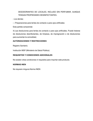 DESODORANTES DE LOCALES, INCLUSO SIN PERFUMAR, AUNQUE
      TENGAN PROPIEDADES DESINFECTANTES.

- Los demás:

- - Preparaciones para lentes de contacto o para ojos artificiales

Esta partida comprende:

4) Las disoluciones para lentes de contacto o para ojos artificiales. Puede tratarse
de disoluciones desinfectantes, de limpieza, de impregnación o de disoluciones
para aumentar la comodidad.

AUTORIZACIONES Y RESTRICCIONES

Registro Sanitario.

Institución MSP (Ministerio de Salud Pública).

REQUISITOS Y CONDICIONES ADICIONALES

No existen otras condiciones ni requisitos para importar este producto.

NORMAS INEN

No requiere ninguna Norma INEN
 