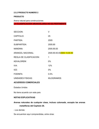 2.5.2 PRODUCTO NUMERO 2

PRODUCTO

Arena natural para construcciones
LA CLASIFICACIÓN ARANCELARIA NO ES PERTINENTE



SECCION:                              V

CAPITULO:                             25

PARTIDA:                              2505

SUBPARTIDA:                           2505.90

NANDINA:                              2505.90.00

ARANCEL NACIONAL:                     2505.90.00.002505.10.00.00

REGLA DE CLASIFICACION:               1

ADVALOREM:                            0%

IVA:                                  12%

ICE:                                  0%

FODINFA:                              0.5%

UNIDADES FISICAS:                     KILOGRAMOS

ACUERDOS COMERCIALES

Estados Unidos

No tiene acuerdo con este pais

NOTAS EXPLICATIVAS

Arenas naturales de cualquier clase, incluso coloreads, excepto las arenas
       metalíferas del Capítulo 26.

- Los demás:

Se encuentran aquí comprendidas, entre otras:
 