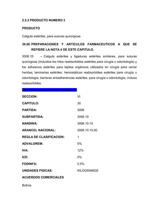2.5.3 PRODUCTO NUMERO 3

PRODUCTO

Catguts estériles, para suturas quirúrgicas

30.06 PREPARACIONES Y ARTICULOS FARMACEUTICOS A QUE SE
          REFIERE LA NOTA 4 DE ESTE CAPITULO.

3006.10        - Catguts estériles y ligaduras estériles similares, para suturas
quirúrgicas (incluidos los hilos reabsorbibles estériles para cirugía u odontología) y
los adhesivos estériles para tejidos orgánicos utilizados en cirugía para cerrar
heridas; laminarias estériles; hemostáticos reabsorbibles estériles para cirugía u
odontología; barreras antiadherencias estériles, para cirugía u odontología, incluso
reabsorbibles.

REALIZÓ BIEN LA CLASIFICACIÓN ARANCELARIA

SECCION:                                    VI

CAPITULO:                                   30

PARTIDA:                                    3006

SUBPARTIDA:                                 3006.10

NANDINA:                                    3006.10.10

ARANCEL NACIONAL:                           3006.10.10.00

REGLA DE CLASIFICACION:                     1

ADVALOREM:                                  0%

IVA:                                        12%

ICE:                                        0%

FODINFA:                                    0.5%

UNIDADES FISICAS:                           KILOGRAMOS

ACUERDOS COMERCIALES

Bolivia
 