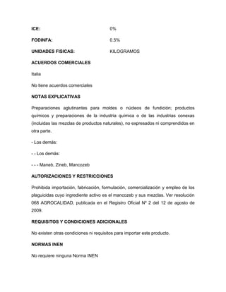 ICE:                                    0%

FODINFA:                                0.5%

UNIDADES FISICAS:                       KILOGRAMOS

ACUERDOS COMERCIALES

Italia

No tiene acuerdos comerciales

NOTAS EXPLICATIVAS

Preparaciones aglutinantes para moldes o núcleos de fundición; productos
químicos y preparaciones de la industria química o de las industrias conexas
(incluidas las mezclas de productos naturales), no expresados ni comprendidos en
otra parte.

- Los demás:

- - Los demás:

- - - Maneb, Zineb, Mancozeb

AUTORIZACIONES Y RESTRICCIONES

Prohibida importación, fabricación, formulación, comercialización y empleo de los
plaguicidas cuyo ingrediente activo es el mancozeb y sus mezclas. Ver resolución
068 AGROCALIDAD, publicada en el Registro Oficial Nº 2 del 12 de agosto de
2009.

REQUISITOS Y CONDICIONES ADICIONALES

No existen otras condiciones ni requisitos para importar este producto.

NORMAS INEN

No requiere ninguna Norma INEN
 