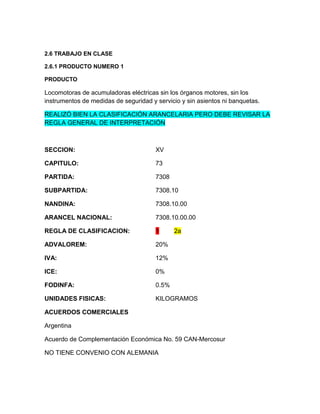 2.6 TRABAJO EN CLASE

2.6.1 PRODUCTO NUMERO 1

PRODUCTO

Locomotoras de acumuladoras eléctricas sin los órganos motores, sin los
instrumentos de medidas de seguridad y servicio y sin asientos ni banquetas.

REALIZÓ BIEN LA CLASIFICACIÓN ARANCELARIA PERO DEBE REVISAR LA
REGLA GENERAL DE INTERPRETACIÓN



SECCION:                               XV

CAPITULO:                              73

PARTIDA:                               7308

SUBPARTIDA:                            7308.10

NANDINA:                               7308.10.00

ARANCEL NACIONAL:                      7308.10.00.00

REGLA DE CLASIFICACION:                1      2a

ADVALOREM:                             20%

IVA:                                   12%

ICE:                                   0%

FODINFA:                               0.5%

UNIDADES FISICAS:                      KILOGRAMOS

ACUERDOS COMERCIALES

Argentina

Acuerdo de Complementación Económica No. 59 CAN-Mercosur

NO TIENE CONVENIO CON ALEMANIA
 