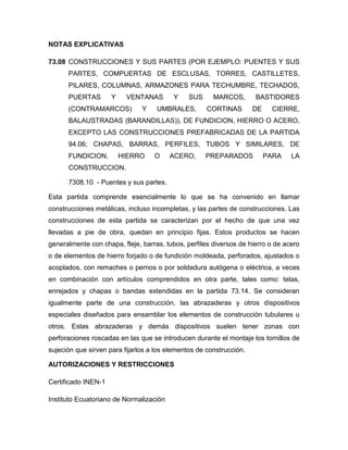 NOTAS EXPLICATIVAS

73.08 CONSTRUCCIONES Y SUS PARTES (POR EJEMPLO: PUENTES Y SUS
      PARTES, COMPUERTAS DE ESCLUSAS, TORRES, CASTILLETES,
      PILARES, COLUMNAS, ARMAZONES PARA TECHUMBRE, TECHADOS,
      PUERTAS        Y    VENTANAS        Y    SUS     MARCOS,       BASTIDORES
      (CONTRAMARCOS)           Y    UMBRALES,        CORTINAS        DE    CIERRE,
      BALAUSTRADAS (BARANDILLAS)), DE FUNDICION, HIERRO O ACERO,
      EXCEPTO LAS CONSTRUCCIONES PREFABRICADAS DE LA PARTIDA
      94.06; CHAPAS, BARRAS, PERFILES, TUBOS Y SIMILARES, DE
      FUNDICION,         HIERRO    O     ACERO,      PREPARADOS           PARA   LA
      CONSTRUCCION.

      7308.10 - Puentes y sus partes.

Esta partida comprende esencialmente lo que se ha convenido en llamar
construcciones metálicas, incluso incompletas, y las partes de construcciones. Las
construcciones de esta partida se caracterizan por el hecho de que una vez
llevadas a pie de obra, quedan en principio fijas. Estos productos se hacen
generalmente con chapa, fleje, barras, tubos, perfiles diversos de hierro o de acero
o de elementos de hierro forjado o de fundición moldeada, perforados, ajustados o
acoplados, con remaches o pernos o por soldadura autógena o eléctrica, a veces
en combinación con artículos comprendidos en otra parte, tales como: telas,
enrejados y chapas o bandas extendidas en la partida 73.14. Se consideran
igualmente parte de una construcción, las abrazaderas y otros dispositivos
especiales diseñados para ensamblar los elementos de construcción tubulares u
otros. Estas abrazaderas y demás dispositivos suelen tener zonas con
perforaciones roscadas en las que se introducen durante el montaje los tornillos de
sujeción que sirven para fijarlos a los elementos de construcción.

AUTORIZACIONES Y RESTRICCIONES

Certificado INEN-1

Instituto Ecuatoriano de Normalización
 