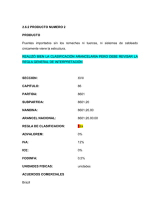 2.6.2 PRODUCTO NUMERO 2

PRODUCTO

Puentes importados sin los remaches ni tuercas, ni sistemas de cableado
únicamente viene la estructura.

REALIZÓ BIEN LA CLASIFICACIÓN ARANCELARIA PERO DEBE REVISAR LA
REGLA GENERAL DE INTERPRETACIÓN




SECCION:                          XVII

CAPITULO:                         86

PARTIDA:                          8601

SUBPARTIDA:                       8601.20

NANDINA:                          8601.20.00

ARANCEL NACIONAL:                 8601.20.00.00

REGLA DE CLASIFICACION:           12a

ADVALOREM:                        0%

IVA:                              12%

ICE:                              0%

FODINFA:                          0.5%

UNIDADES FISICAS:                 unidades

ACUERDOS COMERCIALES

Brazil
 
