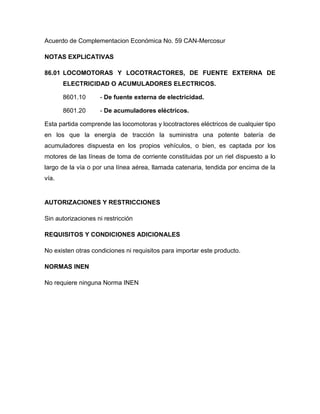 Acuerdo de Complementacion Económica No. 59 CAN-Mercosur

NOTAS EXPLICATIVAS

86.01 LOCOMOTORAS Y LOCOTRACTORES, DE FUENTE EXTERNA DE
       ELECTRICIDAD O ACUMULADORES ELECTRICOS.

       8601.10      - De fuente externa de electricidad.

       8601.20      - De acumuladores eléctricos.

Esta partida comprende las locomotoras y locotractores eléctricos de cualquier tipo
en los que la energía de tracción la suministra una potente batería de
acumuladores dispuesta en los propios vehículos, o bien, es captada por los
motores de las líneas de toma de corriente constituidas por un riel dispuesto a lo
largo de la vía o por una línea aérea, llamada catenaria, tendida por encima de la
vía.


AUTORIZACIONES Y RESTRICCIONES

Sin autorizaciones ni restricción

REQUISITOS Y CONDICIONES ADICIONALES

No existen otras condiciones ni requisitos para importar este producto.

NORMAS INEN

No requiere ninguna Norma INEN
 