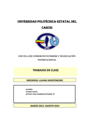 UNIVERSIDAD POLITÉCNICA ESTATAL DEL
                       CARCHI




ESCUELA DE COMERCIO EXTERIOR Y NEGOCIACIÓN
                  INTERNACIONAL



             TRABAJOS EN CLASE


     INGENIERA: LILIANA MONTENEGRO


     ALUMNA:
     VIVIANA CHUGA
     OCTAVO NIVEL COMERCIO EXTERIOR “A”




          MARZO 2012- AGOSTO 2012
 