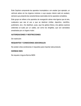 Este Capítulo comprende los aparatos incompletos o sin acabar (por ejemplo, un
vehículo aéreo sin los órganos motores o cuyo equipo interior esté sin acabar),
siempre que presente las características esenciales de los aparatos completos.

Este grupo se refiere a los aparatos de navegación aérea más ligeros que el aire,
cualquiera que sea el uso a que se destinan (militar, deportivo, científico,
publicitario, etc.). Se clasifican, pues, aquí los globos libres y los globos cautivos
(retenidos al suelo por un cable), así como los dirigibles, que son aerostatos
arrastrados por un órgano motor.

AUTORIZACIONES Y RESTRICCIONES

Sin restricción

REQUISITOS Y CONDICIONES ADICIONALES

No existen otras condiciones ni requisitos para importar este producto.

NORMAS INEN

No requiere ninguna Norma INEN
 