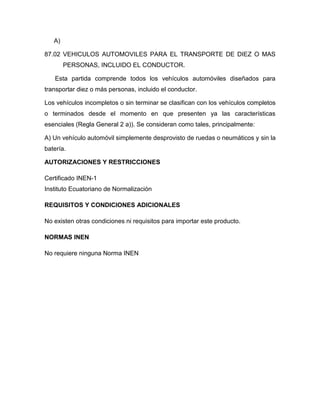 A)

87.02 VEHICULOS AUTOMOVILES PARA EL TRANSPORTE DE DIEZ O MAS
        PERSONAS, INCLUIDO EL CONDUCTOR.

   Esta partida comprende todos los vehículos automóviles diseñados para
transportar diez o más personas, incluido el conductor.

Los vehículos incompletos o sin terminar se clasifican con los vehículos completos
o terminados desde el momento en que presenten ya las características
esenciales (Regla General 2 a)). Se consideran como tales, principalmente:

A) Un vehículo automóvil simplemente desprovisto de ruedas o neumáticos y sin la
batería.

AUTORIZACIONES Y RESTRICCIONES

Certificado INEN-1
Instituto Ecuatoriano de Normalización

REQUISITOS Y CONDICIONES ADICIONALES

No existen otras condiciones ni requisitos para importar este producto.

NORMAS INEN

No requiere ninguna Norma INEN
 