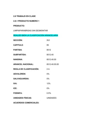 2.8 TRABAJO EN CLASE

2.8.1 PRODUCTO NUMERO 1

PRODUCTO:

LIMPIAPARABRISAS SIN DESMONTAR

REALIZO BIEN LA CLASIFICACIÓN ARANCELARIA

SECCIÓN:                      XVI

CAPITULO:                     85

PARTIDA:                      8512

SUBPARTIDA:                   8512.40

NANDINA:                      8512.40.00

ARANCEL NACIONAL:             8512.40.00.00

REGLA DE CLASIFICACIÓN:       2A

ADVALOREN:                    0%

SALVAGUARDIA:                 0%

IVA:                          12%

ICE:                          0%

FODINFA:                      0.5%

UNIDADES FÍSICAS:             UNIDADES

ACUERDOS COMERCIALES:
 