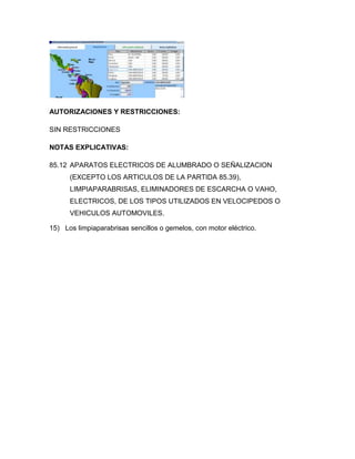 AUTORIZACIONES Y RESTRICCIONES:

SIN RESTRICCIONES

NOTAS EXPLICATIVAS:

85.12 APARATOS ELECTRICOS DE ALUMBRADO O SEÑALIZACION
      (EXCEPTO LOS ARTICULOS DE LA PARTIDA 85.39),
      LIMPIAPARABRISAS, ELIMINADORES DE ESCARCHA O VAHO,
      ELECTRICOS, DE LOS TIPOS UTILIZADOS EN VELOCIPEDOS O
      VEHICULOS AUTOMOVILES.

15) Los limpiaparabrisas sencillos o gemelos, con motor eléctrico.
 