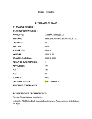 Tulcán – Ecuador




                           2. TRABAJOS EN CLASE

2.1 TRABAJO NUMERO 1

2.1.1 PRODUCTO NUMERO 1

PRODUCTO:                               MANZANAS FRESCAS

SECCION:                                II PRODUCTOS DEL REINO VEGETAL

CAPITULO:                               08

PARTIDA:                                0808

SUBPARTIDA:                             0808.10

NANDINA:                                0808.10.00

ARANCEL NACIONAL:                       0808.10.00.00

REGLA DE CLASIFICACION:                 1

ADVALOREM:                              17%

IVA:                                    12%

ICE:                                    0%

FODINFA:                                0.5%

UNIDADES FISICAS:                       31 KILOGRAMOS

ACUERDOS COMERCIALES:



AUTORIZACIONES Y RESTRICCIONES:

Permiso Fitosanitario de Importación.

Institución: AGROCALIDAD (Agencia Ecuatoriana de Aseguramiento de la Calidad
del Agro).
 