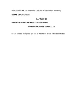 Institución CC.FF.AA. (Comando Conjunto de las Fuerzas Armadas).

NOTAS EXPLICATIVAS:

                                  CAPITULO 89

BARCOS Y DEMAS ARTEFACTOS FLOTANTES

                       CONSIDERACIONES GENERALES



B) Los cascos, cualquiera que sea la materia de la que estén constituidos.
 