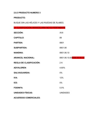 2.8.3 PRODUCTO NUMERO 3

PRODUCTO:

BUQUE SIN LAS HÉLICES Y LAS RUEDAS DE ÁLABES.

LA CLASIFICACIÓN ARANCELARIA NO ES PERTINENTE

SECCIÓN:                                 XVII

CAPITULO:                                89

PARTIDA:                                 8901

SUBPARTIDA:                              8901.90

NANDINA:                                 8901.90.10

ARANCEL NACIONAL:                        8901.90.10.008906.90.90.00

REGLA DE CLASIFICACIÓN:                  2A

ADVALOREN:                               4.60%

SALVAGUARDIA:                            0%

IVA:                                     12%

ICE:                                     0%

FODINFA:                                 0.5%

UNIDADES FÍSICAS:                        UNIDADES

ACUERDOS COMERCIALES:
 