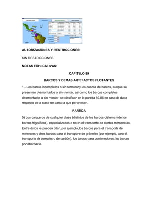 AUTORIZACIONES Y RESTRICCIONES:

SIN RESTRICCIONES

NOTAS EXPLICATIVAS:

                                  CAPITULO 89

                 BARCOS Y DEMAS ARTEFACTOS FLOTANTES

1.- Los barcos incompletos o sin terminar y los cascos de barcos, aunque se
presenten desmontados o sin montar, así como los barcos completos
desmontados o sin montar, se clasifican en la partida 89.06 en caso de duda
respecto de la clase de barco a que pertenecen.

                                     PARTIDA

5) Los cargueros de cualquier clase (distintos de los barcos cisterna y de los
barcos frigoríficos), especializados o no en el transporte de ciertas mercancías.
Entre éstos se pueden citar, por ejemplo, los barcos para el transporte de
minerales y otros barcos para el transporte de gráneles (por ejemplo, para el
transporte de cereales o de carbón), los barcos para contenedores, los barcos
portabarcazas.
 