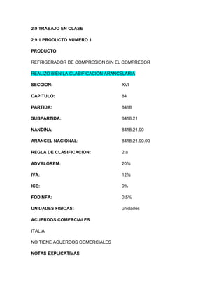 2.9 TRABAJO EN CLASE

2.9.1 PRODUCTO NUMERO 1

PRODUCTO

REFRIGERADOR DE COMPRESION SIN EL COMPRESOR

REALIZO BIEN LA CLASIFICACIÓN ARANCELARIA

SECCION:                           XVI

CAPITULO:                          84

PARTIDA:                           8418

SUBPARTIDA:                        8418.21

NANDINA:                           8418.21.90

ARANCEL NACIONAL:                  8418.21.90.00

REGLA DE CLASIFICACION:            2a

ADVALOREM:                         20%

IVA:                               12%

ICE:                               0%

FODINFA:                           0.5%

UNIDADES FISICAS:                  unidades

ACUERDOS COMERCIALES

ITALIA

NO TIENE ACUERDOS COMERCIALES

NOTAS EXPLICATIVAS
 