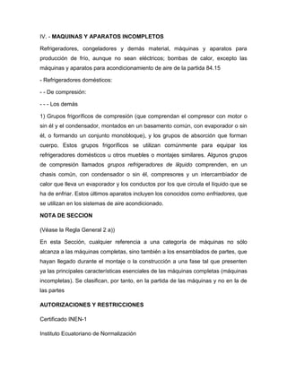 IV. - MAQUINAS Y APARATOS INCOMPLETOS

Refrigeradores, congeladores y demás material, máquinas y aparatos para
producción de frío, aunque no sean eléctricos; bombas de calor, excepto las
máquinas y aparatos para acondicionamiento de aire de la partida 84.15

- Refrigeradores domésticos:

- - De compresión:

- - - Los demás

1) Grupos frigoríficos de compresión (que comprendan el compresor con motor o
sin él y el condensador, montados en un basamento común, con evaporador o sin
él, o formando un conjunto monobloque), y los grupos de absorción que forman
cuerpo. Estos grupos frigoríficos se utilizan comúnmente para equipar los
refrigeradores domésticos u otros muebles o montajes similares. Algunos grupos
de compresión llamados grupos refrigeradores de líquido comprenden, en un
chasis común, con condensador o sin él, compresores y un intercambiador de
calor que lleva un evaporador y los conductos por los que circula el líquido que se
ha de enfriar. Estos últimos aparatos incluyen los conocidos como enfriadores, que
se utilizan en los sistemas de aire acondicionado.

NOTA DE SECCION

(Véase la Regla General 2 a))

En esta Sección, cualquier referencia a una categoría de máquinas no sólo
alcanza a las máquinas completas, sino también a los ensamblados de partes, que
hayan llegado durante el montaje o la construcción a una fase tal que presenten
ya las principales características esenciales de las máquinas completas (máquinas
incompletas). Se clasifican, por tanto, en la partida de las máquinas y no en la de
las partes

AUTORIZACIONES Y RESTRICCIONES

Certificado INEN-1

Instituto Ecuatoriano de Normalización
 