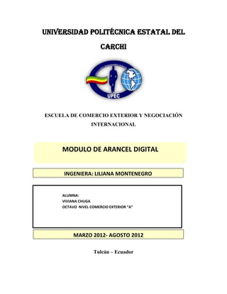 UNIVERSIDAD POLITÉCNICA ESTATAL DEL
                       CARCHI




ESCUELA DE COMERCIO EXTERIOR Y NEGOCIACIÓN
                  INTERNACIONAL



     MODULO DE ARANCEL DIGITAL


     INGENIERA: LILIANA MONTENEGRO


     ALUMNA:
     VIVIANA CHUGA
     OCTAVO NIVEL COMERCIO EXTERIOR “A”




          MARZO 2012- AGOSTO 2012

                    Tulcán – Ecuador
 