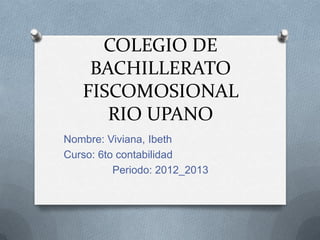 COLEGIO DE
BACHILLERATO
FISCOMOSIONAL
RIO UPANO
Nombre: Viviana, Ibeth
Curso: 6to contabilidad
Periodo: 2012_2013
 