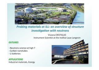 Probing	
  materials	
  at	
  ILL:	
  an	
  overview	
  of	
  structure	
  
inves7ga7on	
  with	
  neutrons	
  
Viviana	
  CRISTIGLIO	
  
Instrument	
  Scien6st	
  at	
  the	
  Ins6tut	
  Laue	
  Langevin	
  
	
  
	
  
-­‐	
  Neutrons	
  science	
  at	
  high	
  T	
  
-­‐ 	
  Carbon	
  nanotubes	
  
-­‐ 	
  Li	
  ba=eries	
  
	
  
Industrial	
  materials,	
  Energy	
  
 