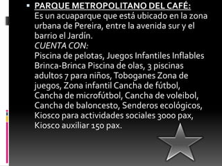 PARQUE METROPOLITANO DEL CAFÉ:Es un acuaparque que está ubicado en la zona urbana de Pereira, entre la avenida sur y el barrio el Jardín.CUENTA CON:Piscina de pelotas, Juegos Infantiles Inflables Brinca-Brinca Piscina de olas, 3 piscinas adultos 7 para niños, Toboganes Zona de juegos, Zona infantil Cancha de fútbol, Cancha de microfútbol, Cancha de voleibol, Cancha de baloncesto, Senderos ecológicos, Kiosco para actividades sociales 3000 pax, Kiosco auxiliar 150 pax.
