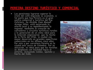PEREIRA DESTINO TURÍSTICO Y COMERCIALLos pereiranos lograron superar la crisis del café migrando su economía, a tal punto que hoy Pereira es el gran centro comercial y turístico del Eje Cafetero. Su Alcalde Juan Manuel Arango Vélez, está mejorando la oferta local y co implementando la regional, mediante la creación de corredores y circuitos turísticos rurales y la generación de un clima ideal para la inversión empresarial, que ha hecho de la Perla del Otún, la ciudad con mayor desarrollo en grandes superficies comerciales en los últimos cinco años.Por aire o por carretera Pereira es la ciudad más cerca de Colombia. Por su ubicación, es ideal para que los turistas se desplacen con facilidad hacia el entorno, incluyendo Caldas, Quindio y Norte del Valle.