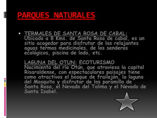 PARQUES NATURALESTERMALES DE SANTA ROSA DE CABAL:Ubicado a 8 Kms. de Santa Rosa de cabal, es un sitio acogedor para disfrutar de las relajantes aguas termas medicinales, de los senderos ecológicos, piscina de lodo, etc.LAGUNA DEL OTUN: ECOTURISMONacimiento del río Otún, que atraviesa la capital Risaraldense, con espectaculares paisajes tiene como atractivos el bosque de frailejón, la laguna del Mosquito y disfrutar de los paramillo de Santa Rosa, el Nevado del Tolima y el Nevado de Santa Isabel.