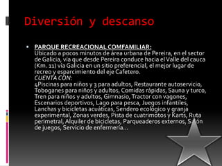 Diversión y descansoPARQUE RECREACIONAL COMFAMILIAR:Ubicado a pocos minutos de área urbana de Pereira, en el sector de Galicia, vía que desde Pereira conduce hacia el Valle del cauca (Km. 11) vía Galicia en un sitio preferencial, el mejor lugar de recreo y esparcimiento del eje Cafetero.CUENTA CON:4Piscinas para niños y 3 para adultos, Restaurante autoservicio, Toboganes para niños y adultos, Comidas rápidas, Sauna y turco, Tren para niños y adultos, Gimnasio, Tractor con vagones, Escenarios deportivos, Lago para pesca, Juegos infantiles, Lanchas y bicicletas acuáticas, Sendero ecológico y granja experimental, Zonas verdes, Pista de cuatrimotos y Karts, Ruta perimetral, Alquiler de bicicletas, Parqueaderos externos, Salón de juegos, Servicio de enfermería...