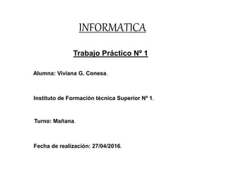 INFORMATICA
Trabajo Práctico Nº 1
Alumna: Viviana G. Conesa.
Instituto de Formación técnica Superior Nº 1.
Turno: Mañana.
Fecha de realización: 27/04/2016.
 