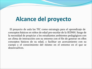 Alcance del proyecto
  El proyecto de aula las TIC como estrategia para el aprendizaje de
conceptos básicos en niños de edad pre-escolar de la IEDNH. Surge de
la necesidad de propiciar a los estudiantes ambientes pedagógicos con
un clima de interacción con su entorno con el fin de generar en ellos
conceptos básicos de su edad, y facilitar un acercamiento con su
cuerpo y el conocimiento del mismo en el entorno en el que se
desenvuelven.
 