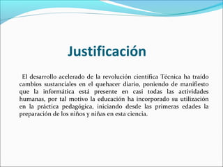 Justificación
 El desarrollo acelerado de la revolución científica Técnica ha traído
cambios sustanciales en el quehacer diario, poniendo de manifiesto
que la informática está presente en casi todas las actividades
humanas, por tal motivo la educación ha incorporado su utilización
en la práctica pedagógica, iniciando desde las primeras edades la
preparación de los niños y niñas en esta ciencia.
 