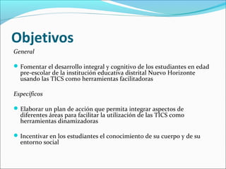 Objetivos
General

 Fomentar el desarrollo integral y cognitivo de los estudiantes en edad
  pre-escolar de la institución educativa distrital Nuevo Horizonte
  usando las TICS como herramientas facilitadoras

Específicos

 Elaborar un plan de acción que permita integrar aspectos de
  diferentes áreas para facilitar la utilización de las TICS como
  herramientas dinamizadoras

 Incentivar en los estudiantes el conocimiento de su cuerpo y de su
  entorno social
 